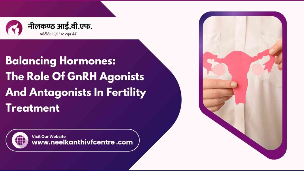 Balancing Hormones: The Role Of GnRH Agonists And Antagonists In Fertility Treatment - Neelkanth IVF